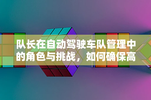 队长在自动驾驶车队管理中的角色与挑战，如何确保高效协同与安全决策？