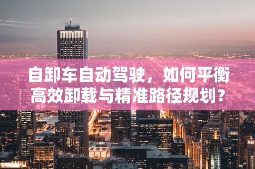 自卸车自动驾驶，如何平衡高效卸载与精准路径规划？