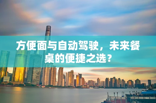 方便面与自动驾驶，未来餐桌的便捷之选？