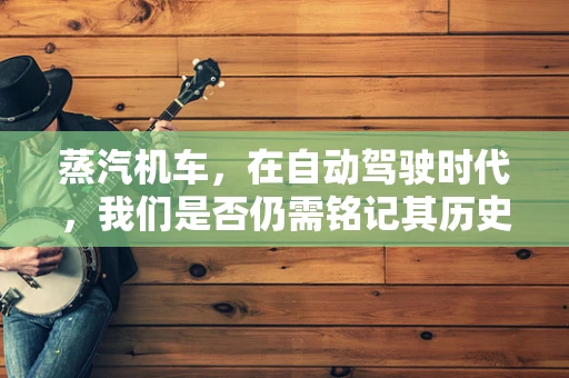 蒸汽机车，在自动驾驶时代，我们是否仍需铭记其历史价值？