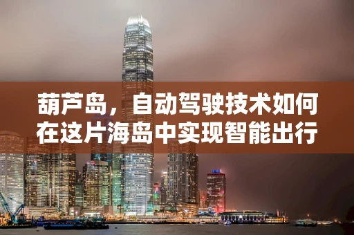 葫芦岛，自动驾驶技术如何在这片海岛中实现智能出行？