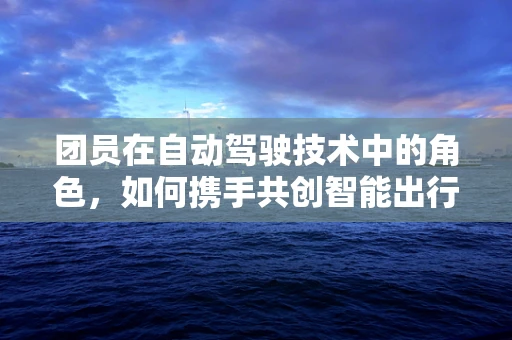团员在自动驾驶技术中的角色，如何携手共创智能出行新未来？