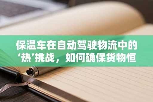 保温车在自动驾驶物流中的‘热’挑战，如何确保货物恒温运输？