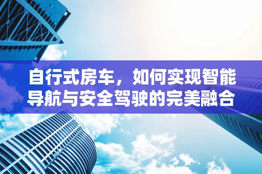自行式房车，如何实现智能导航与安全驾驶的完美融合？