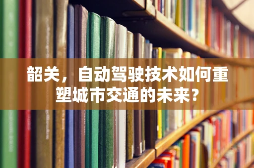 韶关，自动驾驶技术如何重塑城市交通的未来？