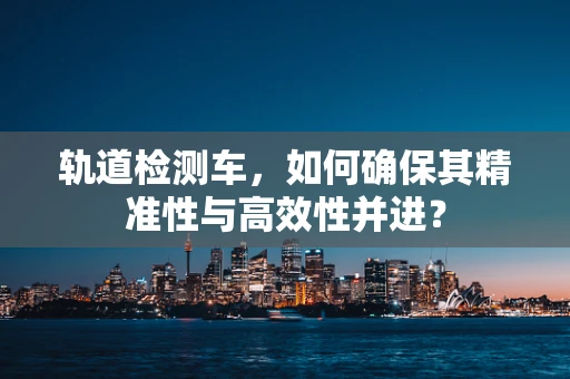 轨道检测车，如何确保其精准性与高效性并进？