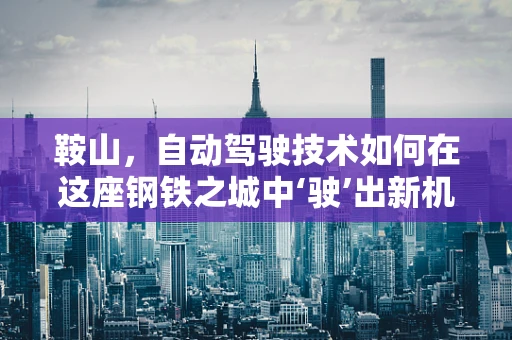 鞍山，自动驾驶技术如何在这座钢铁之城中‘驶’出新机遇？