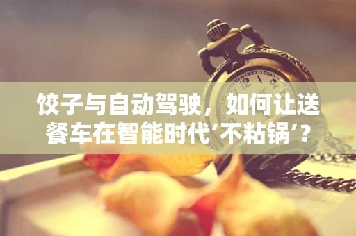 饺子与自动驾驶，如何让送餐车在智能时代‘不粘锅’？