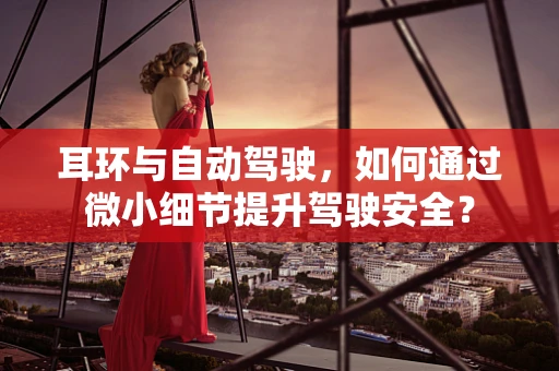 耳环与自动驾驶，如何通过微小细节提升驾驶安全？