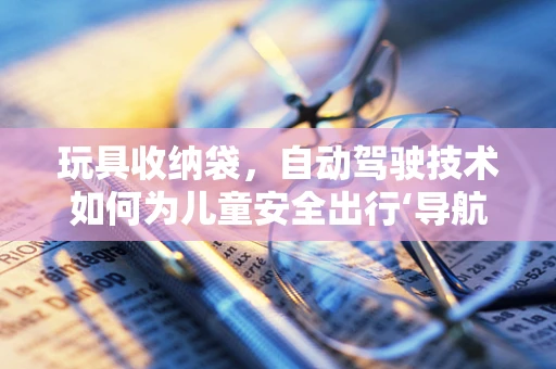 玩具收纳袋，自动驾驶技术如何为儿童安全出行‘导航’？
