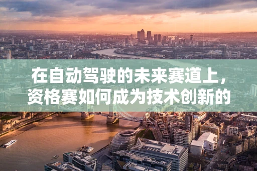在自动驾驶的未来赛道上，资格赛如何成为技术创新的加速器？