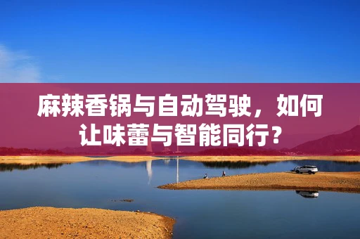 麻辣香锅与自动驾驶，如何让味蕾与智能同行？