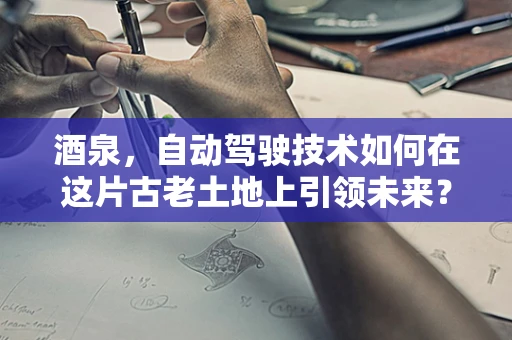 酒泉，自动驾驶技术如何在这片古老土地上引领未来？