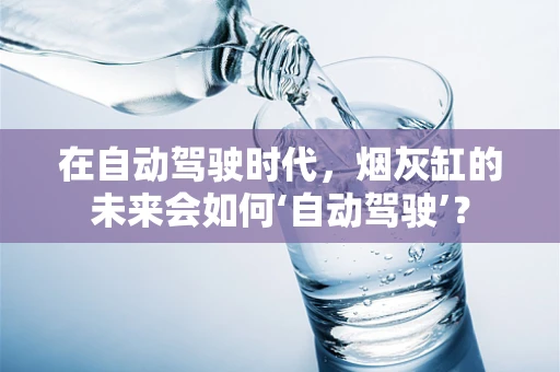 在自动驾驶时代，烟灰缸的未来会如何‘自动驾驶’？