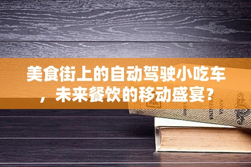 美食街上的自动驾驶小吃车，未来餐饮的移动盛宴？