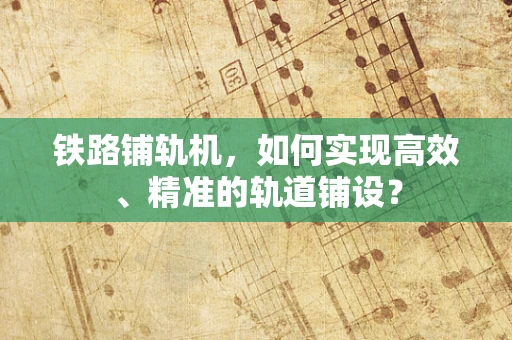 铁路铺轨机，如何实现高效、精准的轨道铺设？
