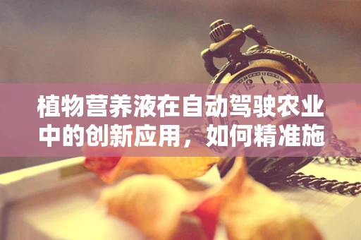 植物营养液在自动驾驶农业中的创新应用，如何精准施肥以促进作物生长？