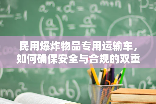 民用爆炸物品专用运输车，如何确保安全与合规的双重保障？