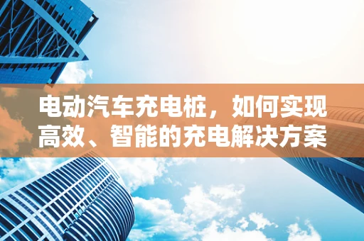 电动汽车充电桩，如何实现高效、智能的充电解决方案？