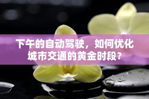下午的自动驾驶，如何优化城市交通的黄金时段？