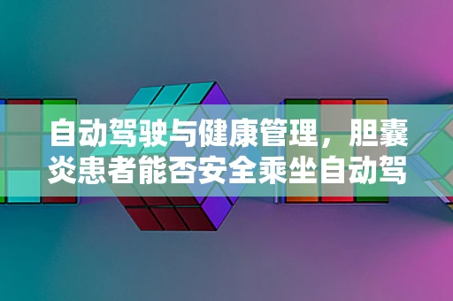 自动驾驶与健康管理，胆囊炎患者能否安全乘坐自动驾驶汽车？