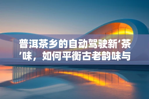 普洱茶乡的自动驾驶新‘茶’味，如何平衡古老韵味与未来科技？