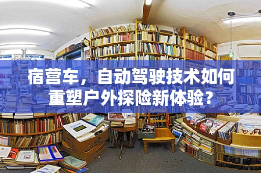 宿营车，自动驾驶技术如何重塑户外探险新体验？