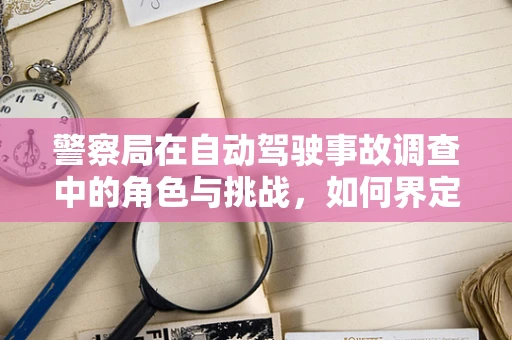 警察局在自动驾驶事故调查中的角色与挑战，如何界定责任？