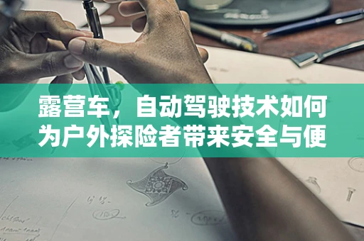 露营车，自动驾驶技术如何为户外探险者带来安全与便捷？