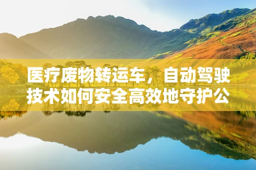医疗废物转运车，自动驾驶技术如何安全高效地守护公共卫生？