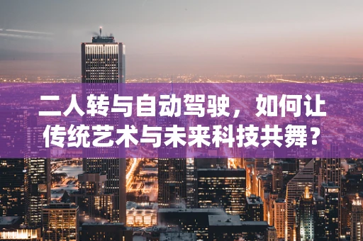 二人转与自动驾驶，如何让传统艺术与未来科技共舞？