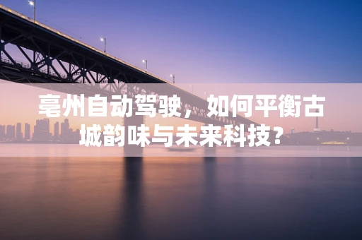 亳州自动驾驶，如何平衡古城韵味与未来科技？