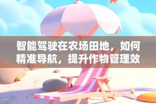 智能驾驶在农场田地，如何精准导航，提升作物管理效率？