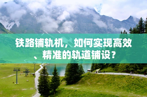 铁路铺轨机，如何实现高效、精准的轨道铺设？