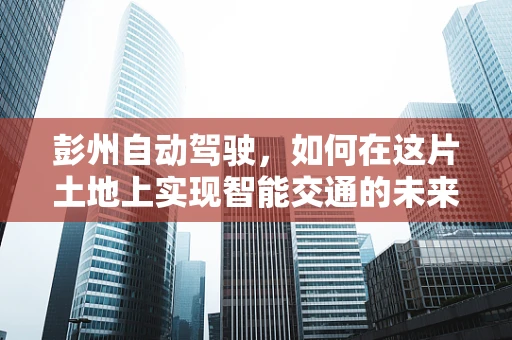 彭州自动驾驶，如何在这片土地上实现智能交通的未来？