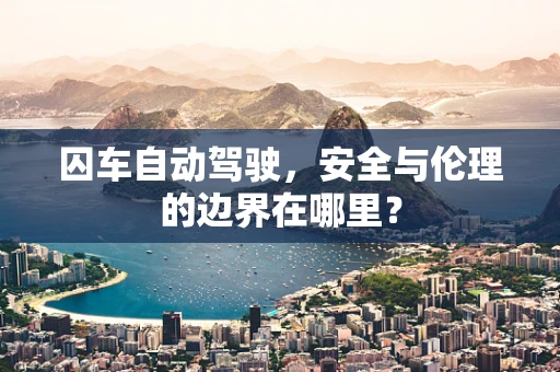囚车自动驾驶，安全与伦理的边界在哪里？