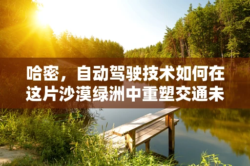 哈密，自动驾驶技术如何在这片沙漠绿洲中重塑交通未来？