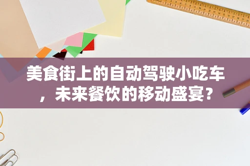 美食街上的自动驾驶小吃车，未来餐饮的移动盛宴？