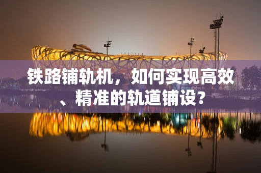 铁路铺轨机，如何实现高效、精准的轨道铺设？