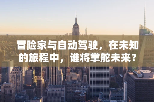 冒险家与自动驾驶，在未知的旅程中，谁将掌舵未来？