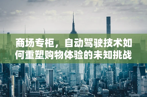 商场专柜，自动驾驶技术如何重塑购物体验的未知挑战？