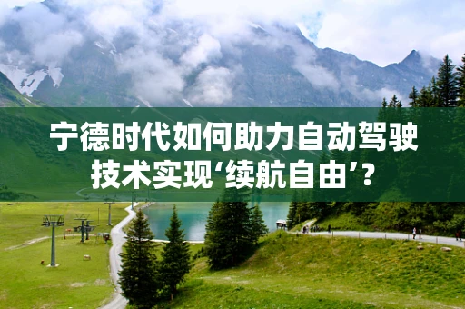 宁德时代如何助力自动驾驶技术实现‘续航自由’？