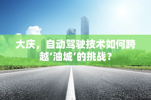 大庆，自动驾驶技术如何跨越‘油城’的挑战？