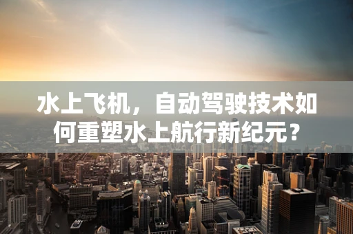 水上飞机，自动驾驶技术如何重塑水上航行新纪元？