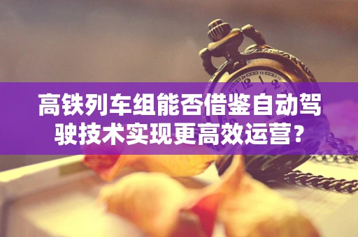 高铁列车组能否借鉴自动驾驶技术实现更高效运营？