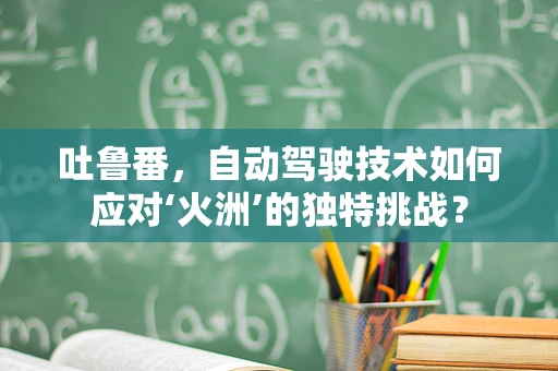 吐鲁番，自动驾驶技术如何应对‘火洲’的独特挑战？