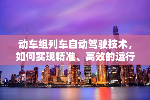 动车组列车自动驾驶技术，如何实现精准、高效的运行？