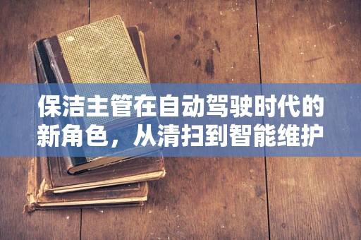 保洁主管在自动驾驶时代的新角色，从清扫到智能维护的跨越