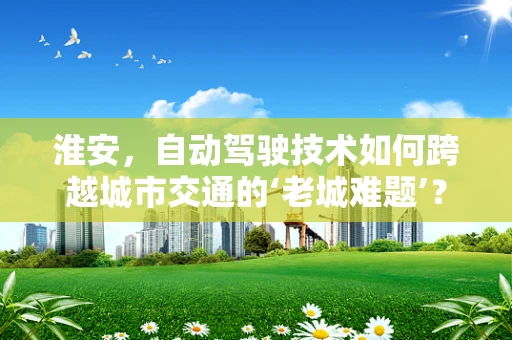 淮安，自动驾驶技术如何跨越城市交通的‘老城难题’？