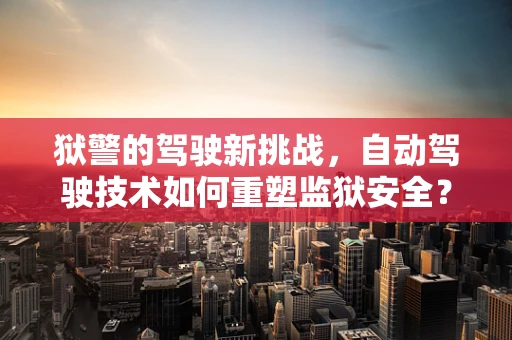 狱警的驾驶新挑战，自动驾驶技术如何重塑监狱安全？